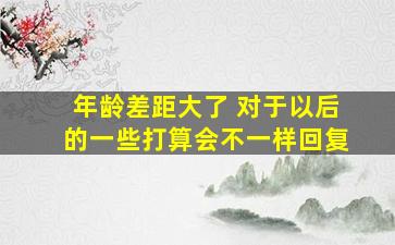 年龄差距大了 对于以后的一些打算会不一样回复